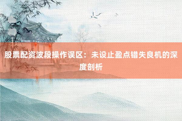 股票配资波段操作误区：未设止盈点错失良机的深度剖析