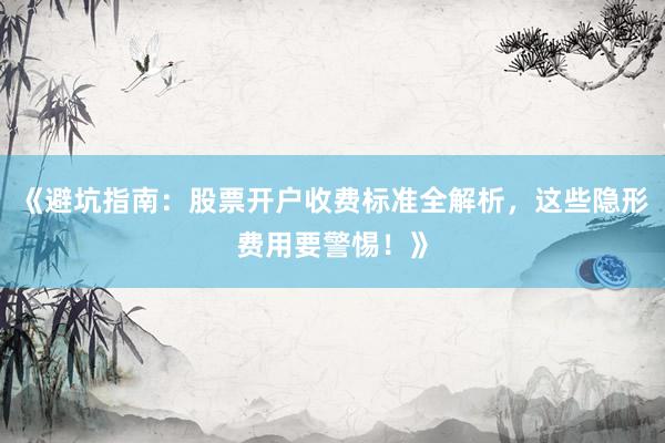 《避坑指南：股票开户收费标准全解析，这些隐形费用要警惕！》