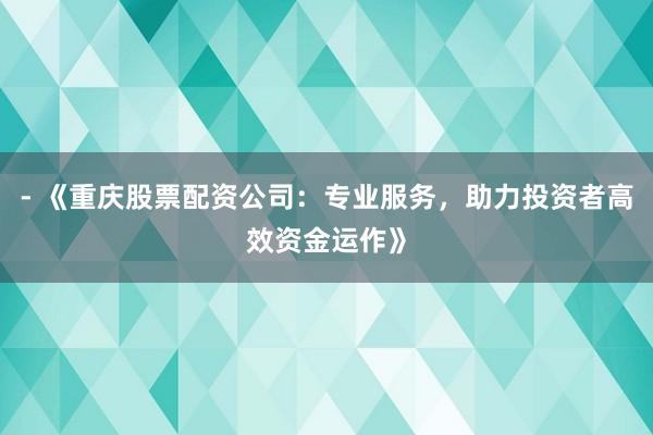 - 《重庆股票配资公司：专业服务，助力投资者高效资金运作》