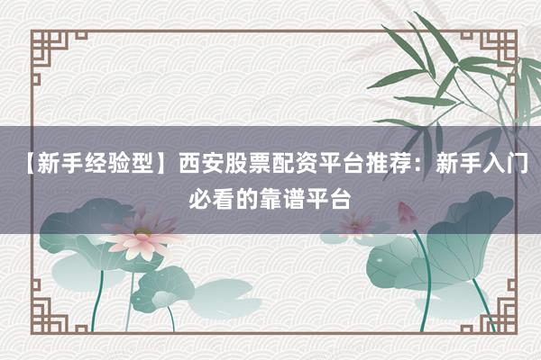 【新手经验型】西安股票配资平台推荐：新手入门必看的靠谱平台