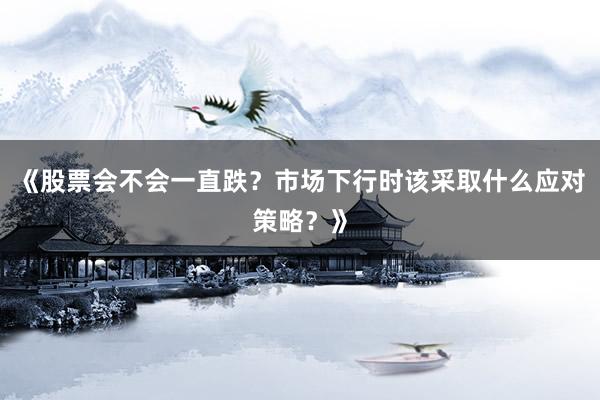 《股票会不会一直跌？市场下行时该采取什么应对策略？》