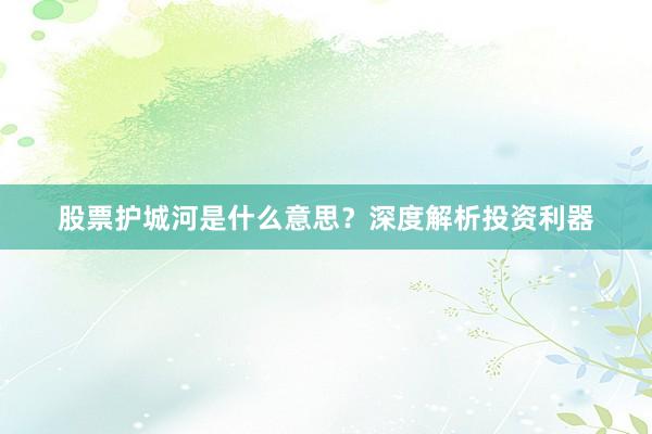 股票护城河是什么意思？深度解析投资利器