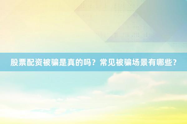 股票配资被骗是真的吗？常见被骗场景有哪些？