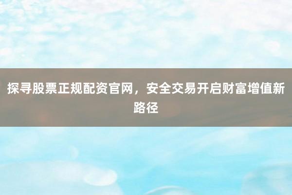 探寻股票正规配资官网，安全交易开启财富增值新路径