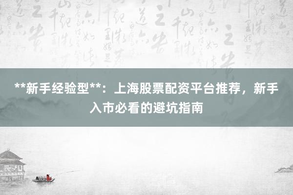 **新手经验型**:上海股票配资平台推荐,新手入市必看的避坑指南