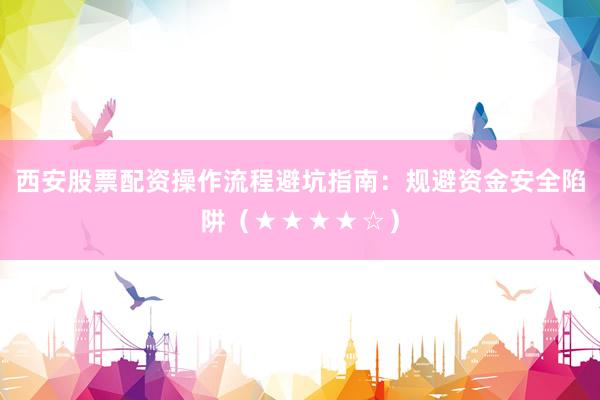 西安股票配资操作流程避坑指南：规避资金安全陷阱（★★★★☆）