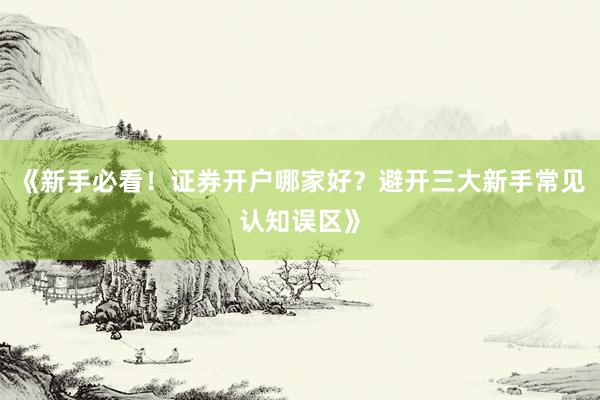 《新手必看！证券开户哪家好？避开三大新手常见认知误区》