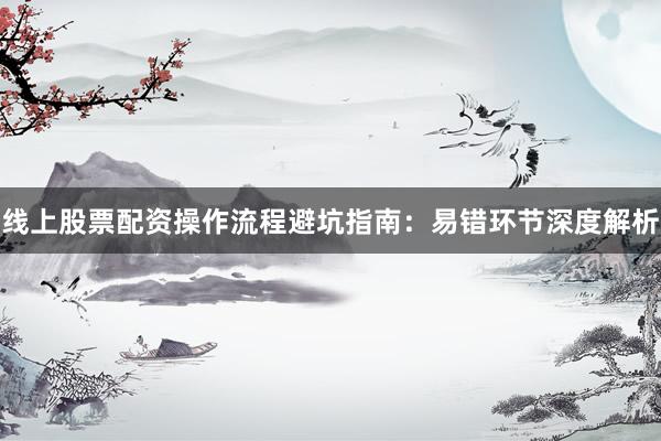 线上股票配资操作流程避坑指南：易错环节深度解析