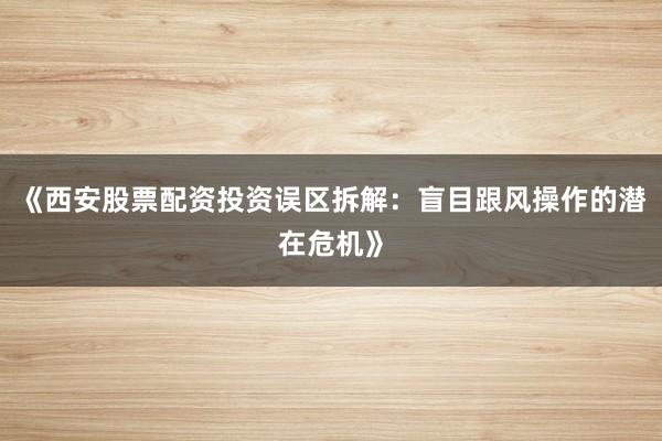 《西安股票配资投资误区拆解：盲目跟风操作的潜在危机》