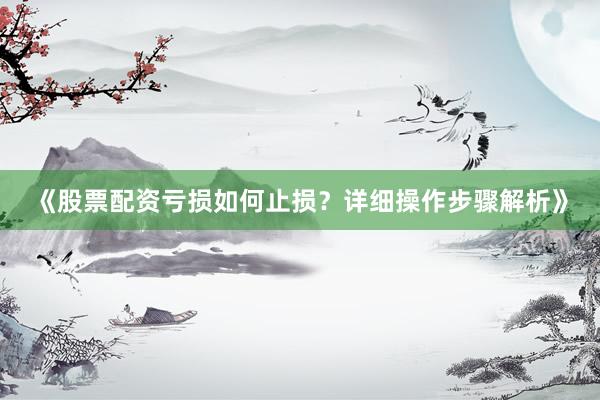 《股票配资亏损如何止损？详细操作步骤解析》