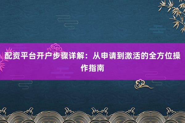 配资平台开户步骤详解：从申请到激活的全方位操作指南