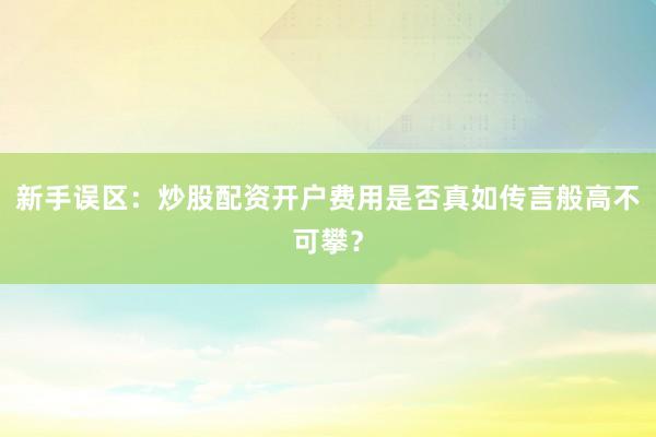 新手误区：炒股配资开户费用是否真如传言般高不可攀？