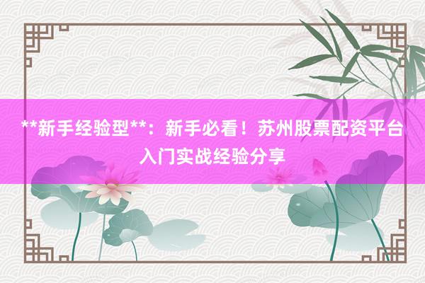 **新手经验型**：新手必看！苏州股票配资平台入门实战经验分享