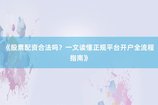 《股票配资合法吗？一文读懂正规平台开户全流程指南》