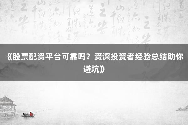 《股票配资平台可靠吗？资深投资者经验总结助你避坑》