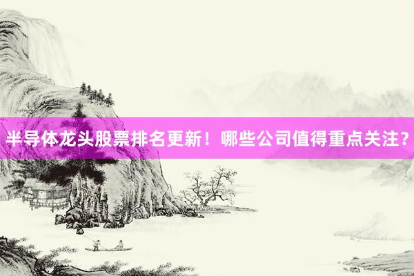 半导体龙头股票排名更新！哪些公司值得重点关注？