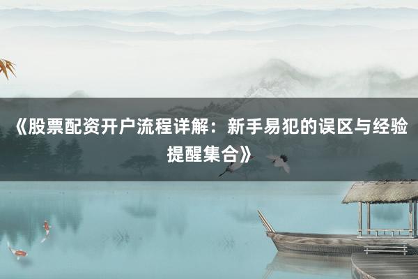 《股票配资开户流程详解：新手易犯的误区与经验提醒集合》