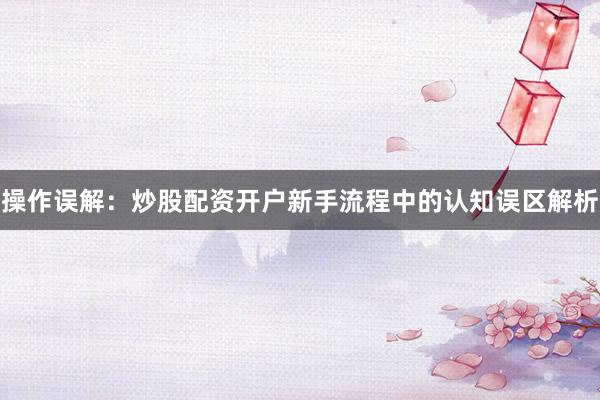 操作误解：炒股配资开户新手流程中的认知误区解析