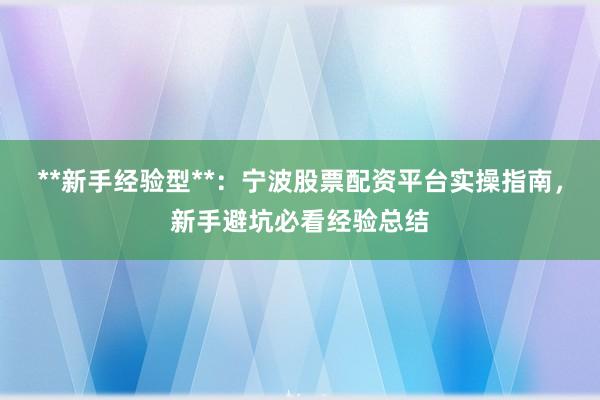 **新手经验型**：宁波股票配资平台实操指南，新手避坑必看经验总结