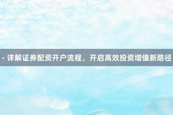 - 详解证券配资开户流程，开启高效投资增值新路径