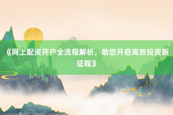 《网上配资开户全流程解析,助您开启高效投资新征程》