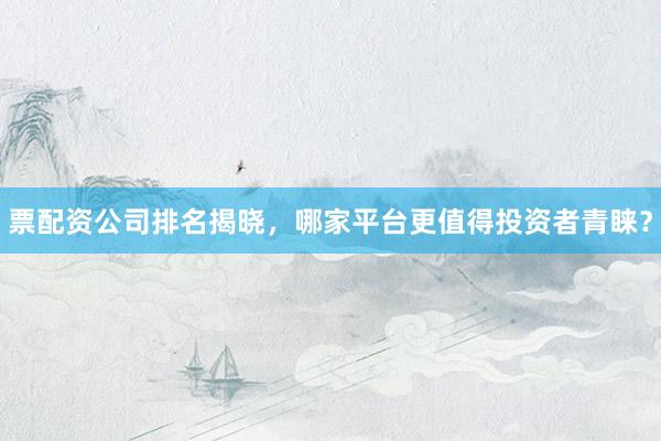 票配资公司排名揭晓，哪家平台更值得投资者青睐？