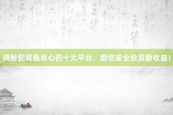 揭秘配资最良心的十大平台，助您安全投资稳收益！