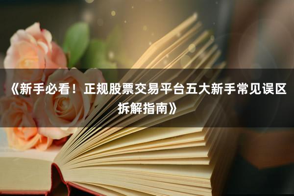 《新手必看！正规股票交易平台五大新手常见误区拆解指南》