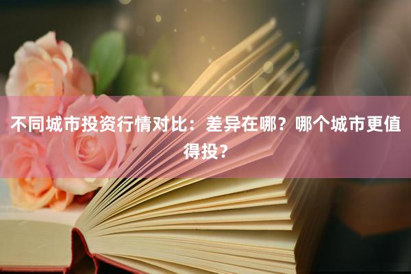 不同城市投资行情对比：差异在哪？哪个城市更值得投？