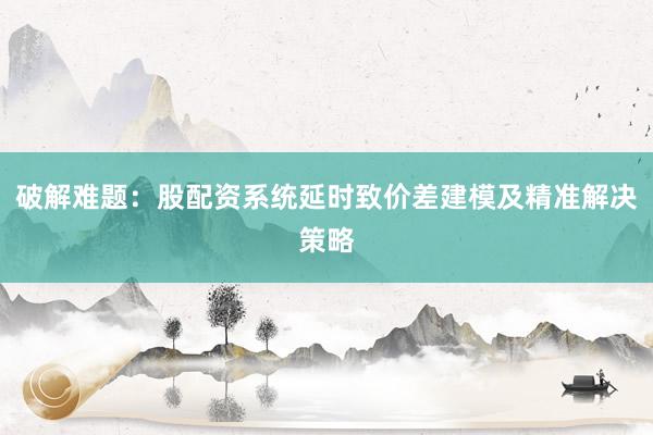 破解难题：股配资系统延时致价差建模及精准解决策略