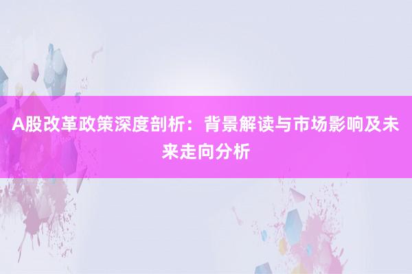 A股改革政策深度剖析：背景解读与市场影响及未来走向分析