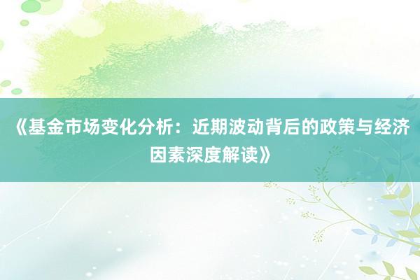 《基金市场变化分析：近期波动背后的政策与经济因素深度解读》