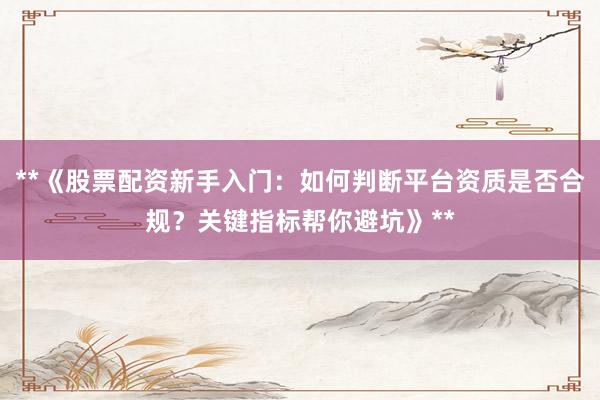 **《股票配资新手入门:如何判断平台资质是否合规?关键指标帮你避坑》**