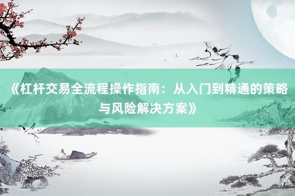 《杠杆交易全流程操作指南：从入门到精通的策略与风险解决方案》