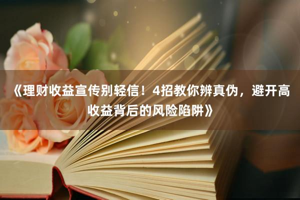 《理财收益宣传别轻信！4招教你辨真伪，避开高收益背后的风险陷阱》