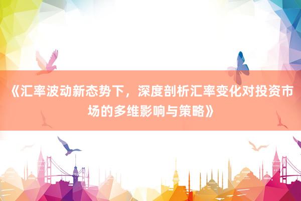 《汇率波动新态势下，深度剖析汇率变化对投资市场的多维影响与策略》