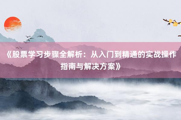 《股票学习步骤全解析：从入门到精通的实战操作指南与解决方案》