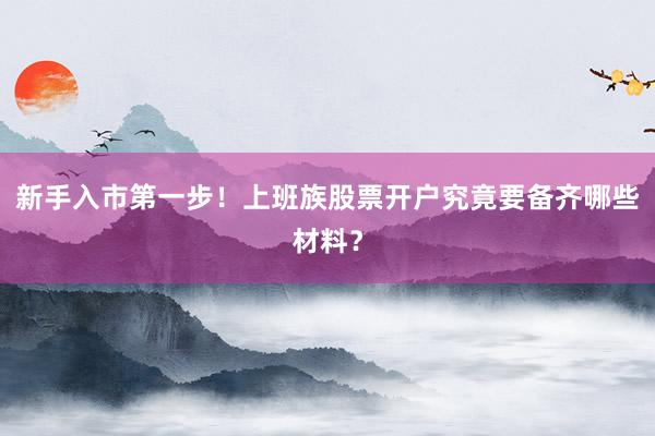 新手入市第一步！上班族股票开户究竟要备齐哪些材料？
