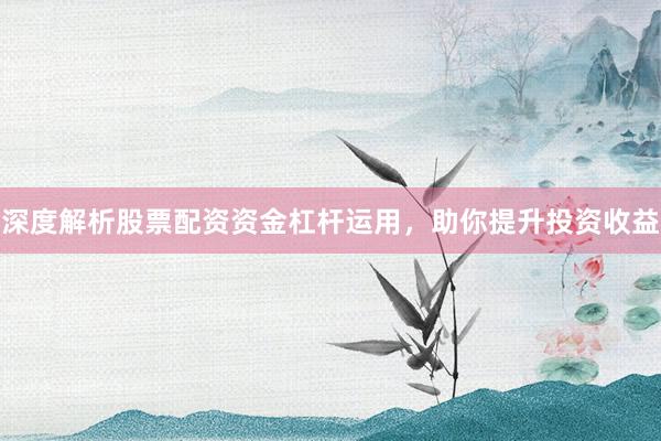 深度解析股票配资资金杠杆运用，助你提升投资收益
