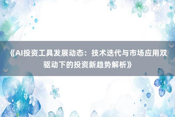 《AI投资工具发展动态：技术迭代与市场应用双驱动下的投资新趋势解析》