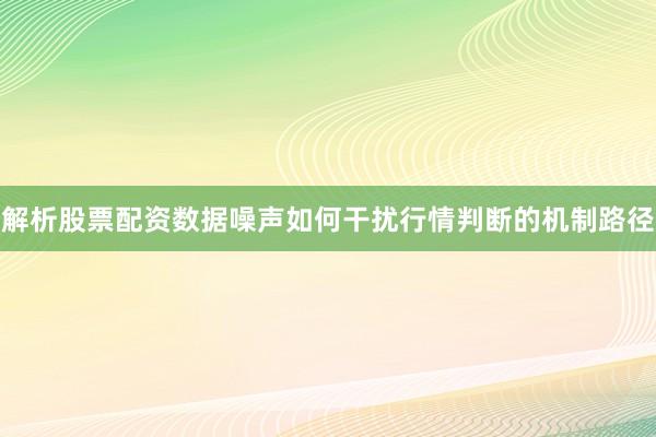 解析股票配资数据噪声如何干扰行情判断的机制路径