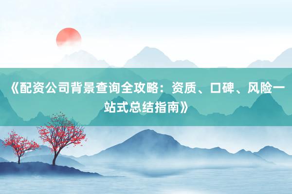 《配资公司背景查询全攻略：资质、口碑、风险一站式总结指南》