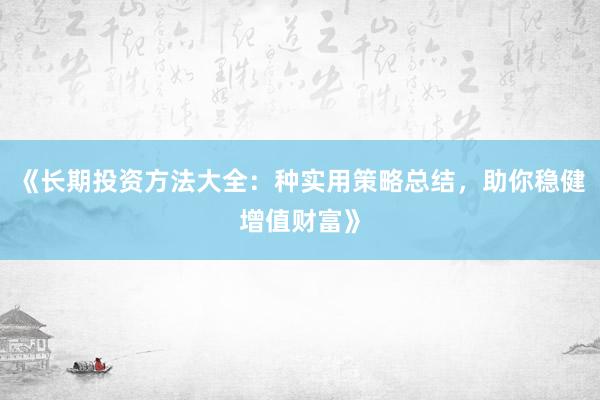 《长期投资方法大全：种实用策略总结，助你稳健增值财富》