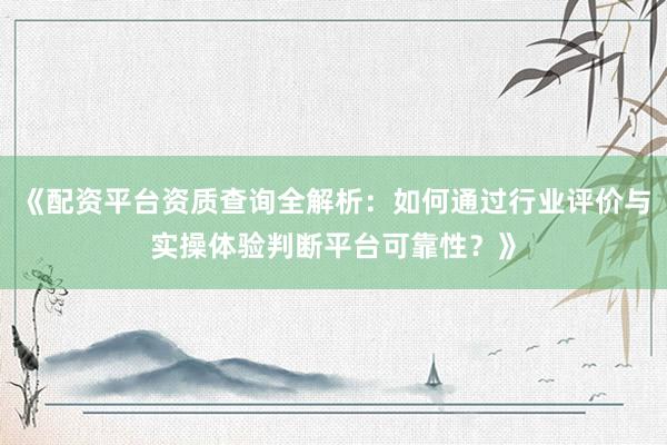 《配资平台资质查询全解析：如何通过行业评价与实操体验判断平台可靠性？》