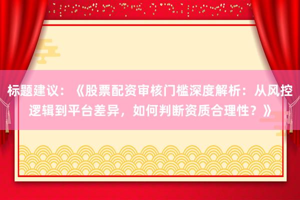 标题建议：《股票配资审核门槛深度解析：从风控逻辑到平台差异，如何判断资质合理性？》