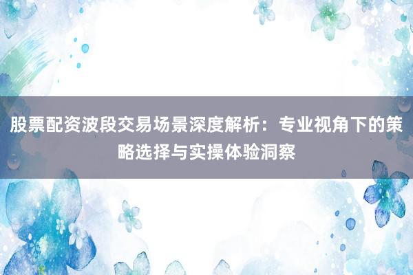股票配资波段交易场景深度解析：专业视角下的策略选择与实操体验洞察