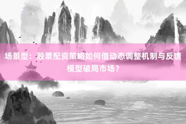 场景型:股票配资策略如何借动态调整机制与反馈模型破局市场?