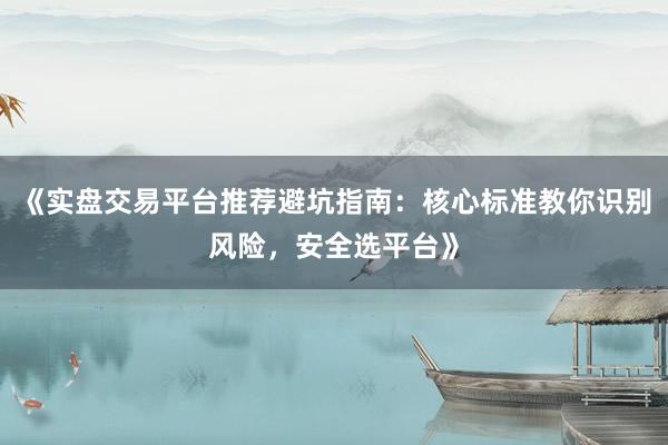 《实盘交易平台推荐避坑指南：核心标准教你识别风险，安全选平台》