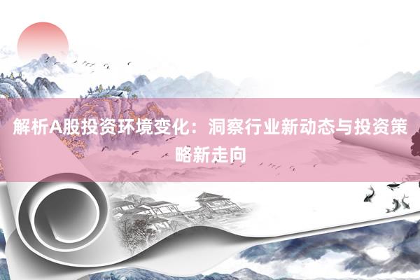 解析A股投资环境变化：洞察行业新动态与投资策略新走向