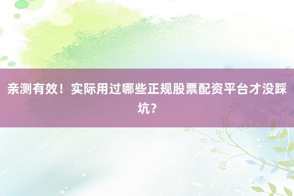 亲测有效！实际用过哪些正规股票配资平台才没踩坑？